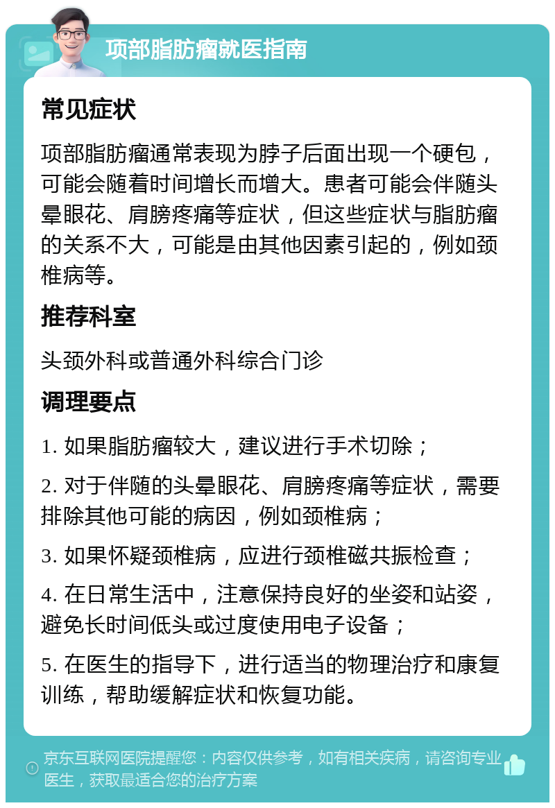 项部脂肪瘤就医指南 常见症状 项部脂肪瘤通常表现为脖子后面出现一个硬包，可能会随着时间增长而增大。患者可能会伴随头晕眼花、肩膀疼痛等症状，但这些症状与脂肪瘤的关系不大，可能是由其他因素引起的，例如颈椎病等。 推荐科室 头颈外科或普通外科综合门诊 调理要点 1. 如果脂肪瘤较大，建议进行手术切除； 2. 对于伴随的头晕眼花、肩膀疼痛等症状，需要排除其他可能的病因，例如颈椎病； 3. 如果怀疑颈椎病，应进行颈椎磁共振检查； 4. 在日常生活中，注意保持良好的坐姿和站姿，避免长时间低头或过度使用电子设备； 5. 在医生的指导下，进行适当的物理治疗和康复训练，帮助缓解症状和恢复功能。