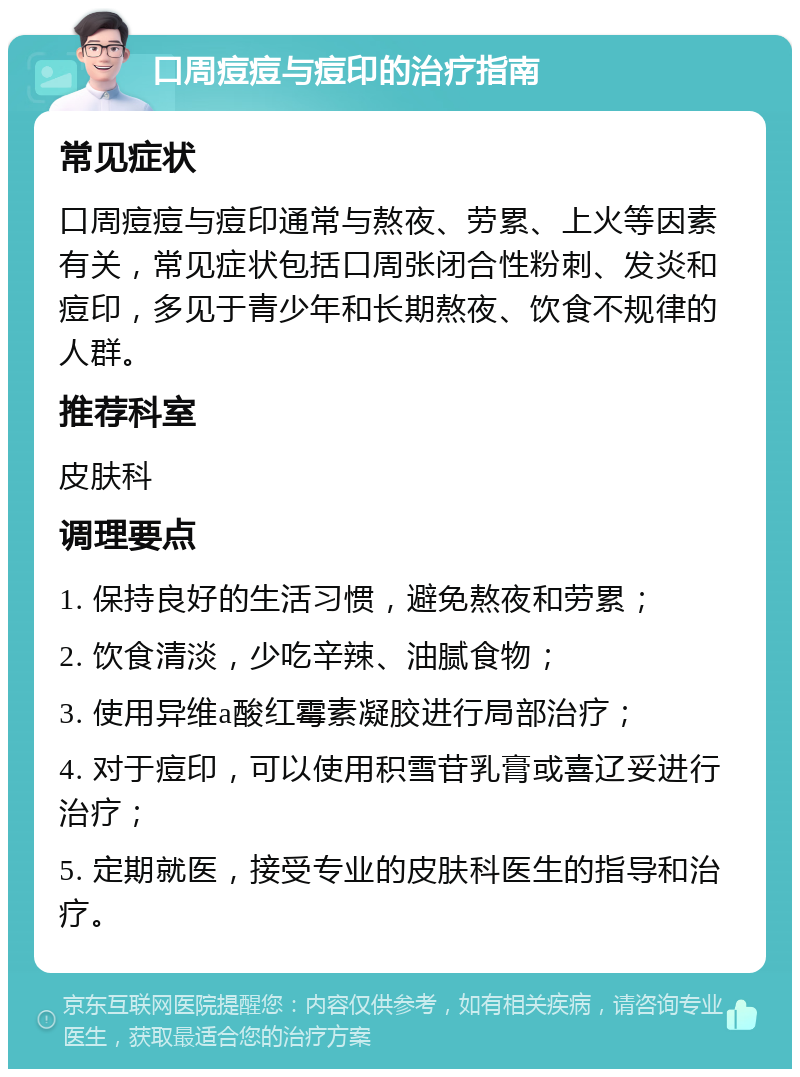 口周痘痘与痘印的治疗指南 常见症状 口周痘痘与痘印通常与熬夜、劳累、上火等因素有关，常见症状包括口周张闭合性粉刺、发炎和痘印，多见于青少年和长期熬夜、饮食不规律的人群。 推荐科室 皮肤科 调理要点 1. 保持良好的生活习惯，避免熬夜和劳累； 2. 饮食清淡，少吃辛辣、油腻食物； 3. 使用异维a酸红霉素凝胶进行局部治疗； 4. 对于痘印，可以使用积雪苷乳膏或喜辽妥进行治疗； 5. 定期就医，接受专业的皮肤科医生的指导和治疗。