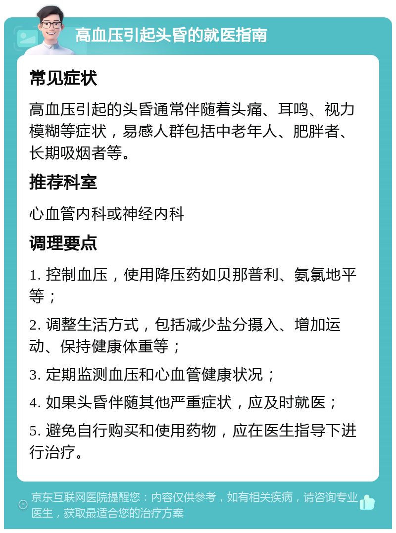 高血压引起头昏的就医指南 常见症状 高血压引起的头昏通常伴随着头痛、耳鸣、视力模糊等症状，易感人群包括中老年人、肥胖者、长期吸烟者等。 推荐科室 心血管内科或神经内科 调理要点 1. 控制血压，使用降压药如贝那普利、氨氯地平等； 2. 调整生活方式，包括减少盐分摄入、增加运动、保持健康体重等； 3. 定期监测血压和心血管健康状况； 4. 如果头昏伴随其他严重症状，应及时就医； 5. 避免自行购买和使用药物，应在医生指导下进行治疗。