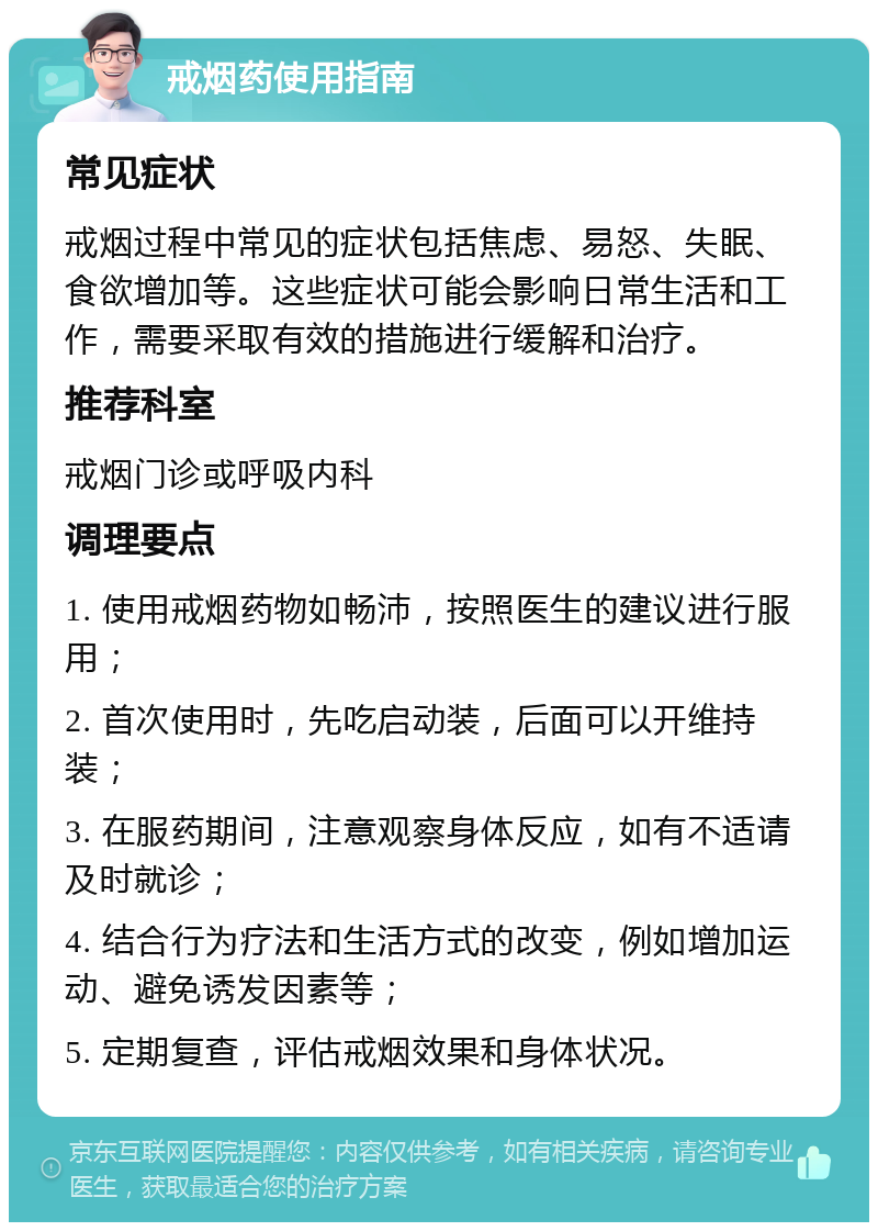 戒烟药使用指南 常见症状 戒烟过程中常见的症状包括焦虑、易怒、失眠、食欲增加等。这些症状可能会影响日常生活和工作，需要采取有效的措施进行缓解和治疗。 推荐科室 戒烟门诊或呼吸内科 调理要点 1. 使用戒烟药物如畅沛，按照医生的建议进行服用； 2. 首次使用时，先吃启动装，后面可以开维持装； 3. 在服药期间，注意观察身体反应，如有不适请及时就诊； 4. 结合行为疗法和生活方式的改变，例如增加运动、避免诱发因素等； 5. 定期复查，评估戒烟效果和身体状况。