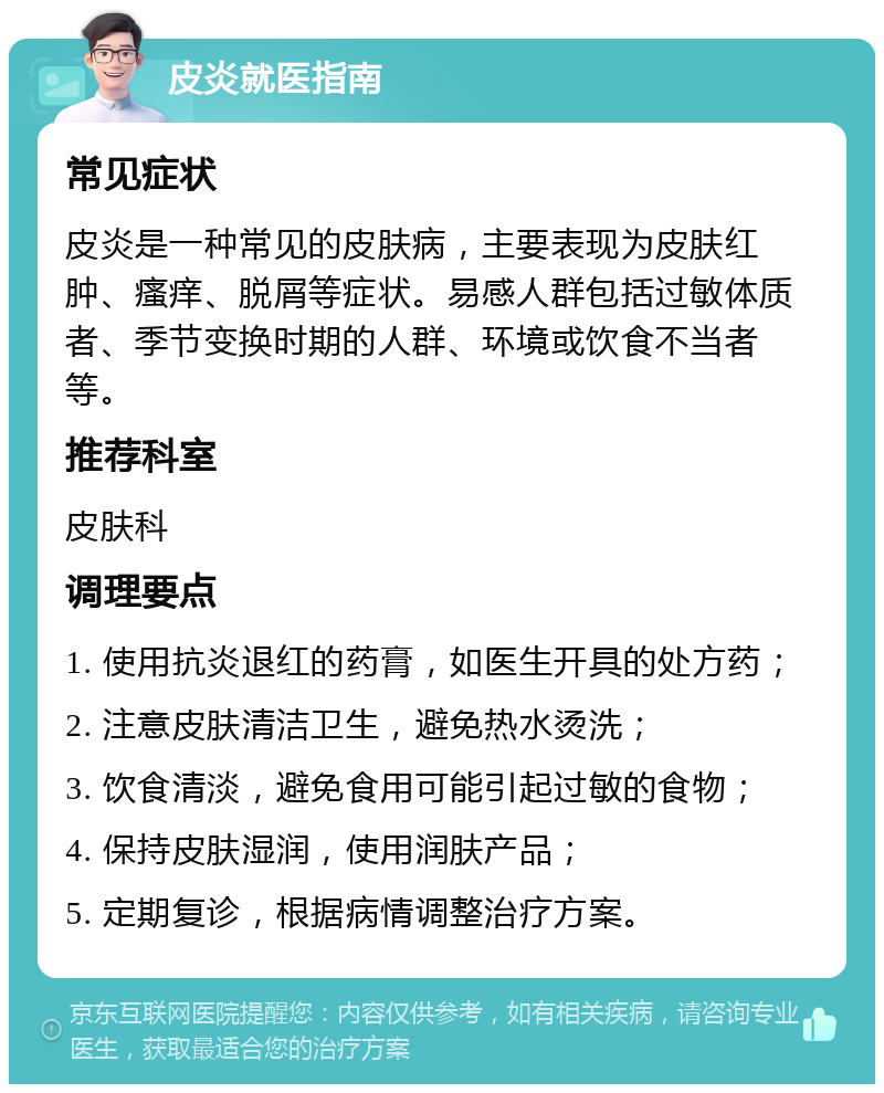 皮炎就医指南 常见症状 皮炎是一种常见的皮肤病，主要表现为皮肤红肿、瘙痒、脱屑等症状。易感人群包括过敏体质者、季节变换时期的人群、环境或饮食不当者等。 推荐科室 皮肤科 调理要点 1. 使用抗炎退红的药膏，如医生开具的处方药； 2. 注意皮肤清洁卫生，避免热水烫洗； 3. 饮食清淡，避免食用可能引起过敏的食物； 4. 保持皮肤湿润，使用润肤产品； 5. 定期复诊，根据病情调整治疗方案。