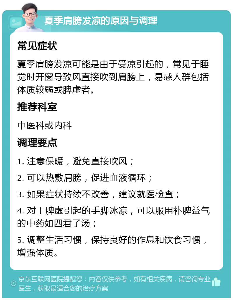 夏季肩膀发凉的原因与调理 常见症状 夏季肩膀发凉可能是由于受凉引起的，常见于睡觉时开窗导致风直接吹到肩膀上，易感人群包括体质较弱或脾虚者。 推荐科室 中医科或内科 调理要点 1. 注意保暖，避免直接吹风； 2. 可以热敷肩膀，促进血液循环； 3. 如果症状持续不改善，建议就医检查； 4. 对于脾虚引起的手脚冰凉，可以服用补脾益气的中药如四君子汤； 5. 调整生活习惯，保持良好的作息和饮食习惯，增强体质。