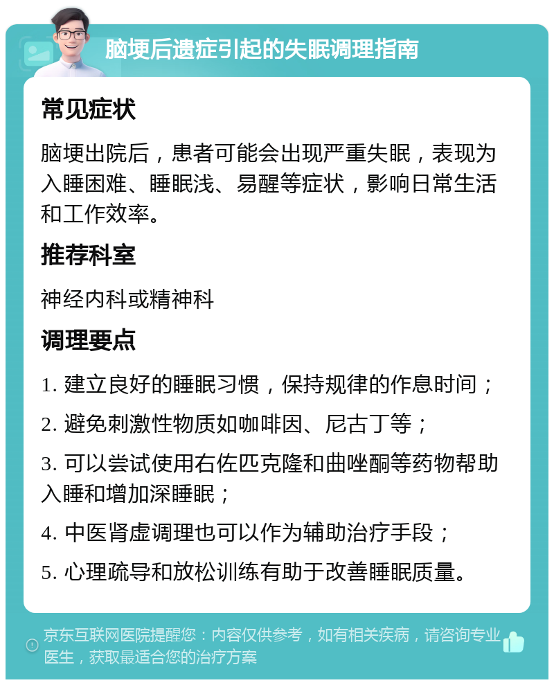 脑埂后遗症引起的失眠调理指南 常见症状 脑埂出院后，患者可能会出现严重失眠，表现为入睡困难、睡眠浅、易醒等症状，影响日常生活和工作效率。 推荐科室 神经内科或精神科 调理要点 1. 建立良好的睡眠习惯，保持规律的作息时间； 2. 避免刺激性物质如咖啡因、尼古丁等； 3. 可以尝试使用右佐匹克隆和曲唑酮等药物帮助入睡和增加深睡眠； 4. 中医肾虚调理也可以作为辅助治疗手段； 5. 心理疏导和放松训练有助于改善睡眠质量。