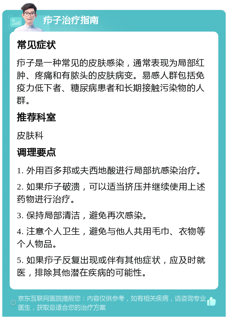 疖子治疗指南 常见症状 疖子是一种常见的皮肤感染，通常表现为局部红肿、疼痛和有脓头的皮肤病变。易感人群包括免疫力低下者、糖尿病患者和长期接触污染物的人群。 推荐科室 皮肤科 调理要点 1. 外用百多邦或夫西地酸进行局部抗感染治疗。 2. 如果疖子破溃，可以适当挤压并继续使用上述药物进行治疗。 3. 保持局部清洁，避免再次感染。 4. 注意个人卫生，避免与他人共用毛巾、衣物等个人物品。 5. 如果疖子反复出现或伴有其他症状，应及时就医，排除其他潜在疾病的可能性。