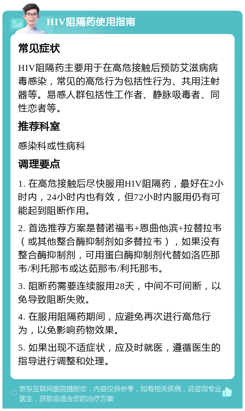 HIV阻隔药使用指南 常见症状 HIV阻隔药主要用于在高危接触后预防艾滋病病毒感染，常见的高危行为包括性行为、共用注射器等。易感人群包括性工作者、静脉吸毒者、同性恋者等。 推荐科室 感染科或性病科 调理要点 1. 在高危接触后尽快服用HIV阻隔药，最好在2小时内，24小时内也有效，但72小时内服用仍有可能起到阻断作用。 2. 首选推荐方案是替诺福韦+恩曲他滨+拉替拉韦（或其他整合酶抑制剂如多替拉韦），如果没有整合酶抑制剂，可用蛋白酶抑制剂代替如洛匹那韦/利托那韦或达茹那韦/利托那韦。 3. 阻断药需要连续服用28天，中间不可间断，以免导致阻断失败。 4. 在服用阻隔药期间，应避免再次进行高危行为，以免影响药物效果。 5. 如果出现不适症状，应及时就医，遵循医生的指导进行调整和处理。