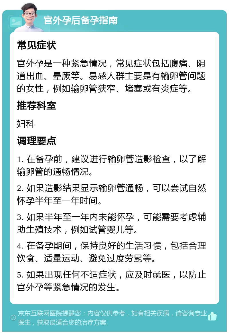 宫外孕后备孕指南 常见症状 宫外孕是一种紧急情况，常见症状包括腹痛、阴道出血、晕厥等。易感人群主要是有输卵管问题的女性，例如输卵管狭窄、堵塞或有炎症等。 推荐科室 妇科 调理要点 1. 在备孕前，建议进行输卵管造影检查，以了解输卵管的通畅情况。 2. 如果造影结果显示输卵管通畅，可以尝试自然怀孕半年至一年时间。 3. 如果半年至一年内未能怀孕，可能需要考虑辅助生殖技术，例如试管婴儿等。 4. 在备孕期间，保持良好的生活习惯，包括合理饮食、适量运动、避免过度劳累等。 5. 如果出现任何不适症状，应及时就医，以防止宫外孕等紧急情况的发生。