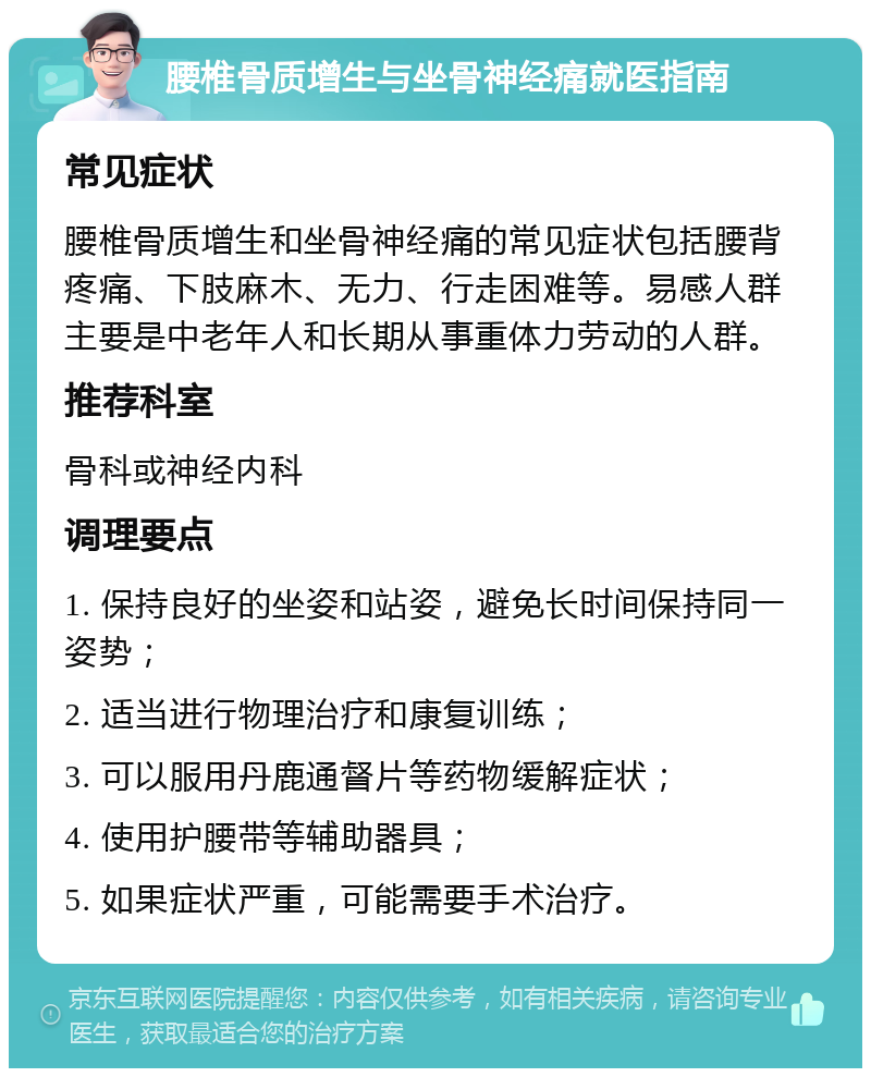 腰椎骨质增生与坐骨神经痛就医指南 常见症状 腰椎骨质增生和坐骨神经痛的常见症状包括腰背疼痛、下肢麻木、无力、行走困难等。易感人群主要是中老年人和长期从事重体力劳动的人群。 推荐科室 骨科或神经内科 调理要点 1. 保持良好的坐姿和站姿，避免长时间保持同一姿势； 2. 适当进行物理治疗和康复训练； 3. 可以服用丹鹿通督片等药物缓解症状； 4. 使用护腰带等辅助器具； 5. 如果症状严重，可能需要手术治疗。