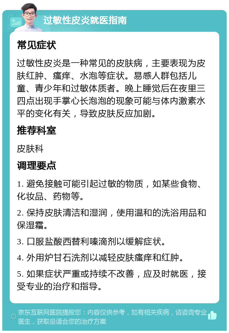 过敏性皮炎就医指南 常见症状 过敏性皮炎是一种常见的皮肤病，主要表现为皮肤红肿、瘙痒、水泡等症状。易感人群包括儿童、青少年和过敏体质者。晚上睡觉后在夜里三四点出现手掌心长泡泡的现象可能与体内激素水平的变化有关，导致皮肤反应加剧。 推荐科室 皮肤科 调理要点 1. 避免接触可能引起过敏的物质，如某些食物、化妆品、药物等。 2. 保持皮肤清洁和湿润，使用温和的洗浴用品和保湿霜。 3. 口服盐酸西替利嗪滴剂以缓解症状。 4. 外用炉甘石洗剂以减轻皮肤瘙痒和红肿。 5. 如果症状严重或持续不改善，应及时就医，接受专业的治疗和指导。