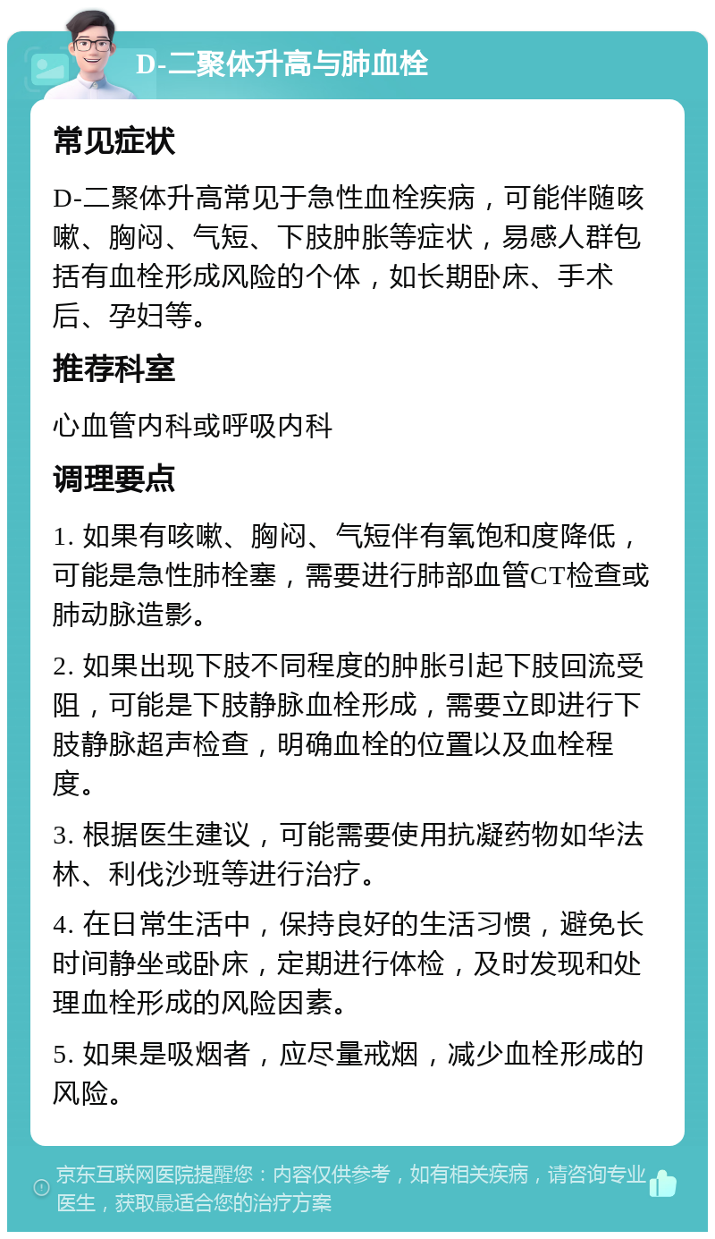 D-二聚体升高与肺血栓 常见症状 D-二聚体升高常见于急性血栓疾病，可能伴随咳嗽、胸闷、气短、下肢肿胀等症状，易感人群包括有血栓形成风险的个体，如长期卧床、手术后、孕妇等。 推荐科室 心血管内科或呼吸内科 调理要点 1. 如果有咳嗽、胸闷、气短伴有氧饱和度降低，可能是急性肺栓塞，需要进行肺部血管CT检查或肺动脉造影。 2. 如果出现下肢不同程度的肿胀引起下肢回流受阻，可能是下肢静脉血栓形成，需要立即进行下肢静脉超声检查，明确血栓的位置以及血栓程度。 3. 根据医生建议，可能需要使用抗凝药物如华法林、利伐沙班等进行治疗。 4. 在日常生活中，保持良好的生活习惯，避免长时间静坐或卧床，定期进行体检，及时发现和处理血栓形成的风险因素。 5. 如果是吸烟者，应尽量戒烟，减少血栓形成的风险。