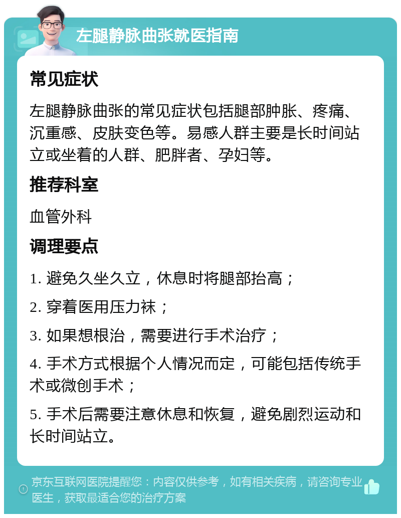 左腿静脉曲张就医指南 常见症状 左腿静脉曲张的常见症状包括腿部肿胀、疼痛、沉重感、皮肤变色等。易感人群主要是长时间站立或坐着的人群、肥胖者、孕妇等。 推荐科室 血管外科 调理要点 1. 避免久坐久立，休息时将腿部抬高； 2. 穿着医用压力袜； 3. 如果想根治，需要进行手术治疗； 4. 手术方式根据个人情况而定，可能包括传统手术或微创手术； 5. 手术后需要注意休息和恢复，避免剧烈运动和长时间站立。