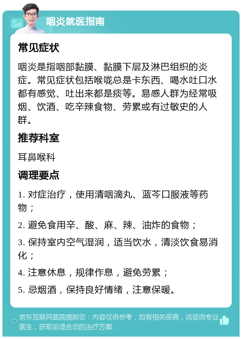 咽炎就医指南 常见症状 咽炎是指咽部黏膜、黏膜下层及淋巴组织的炎症。常见症状包括喉咙总是卡东西、喝水吐口水都有感觉、吐出来都是痰等。易感人群为经常吸烟、饮酒、吃辛辣食物、劳累或有过敏史的人群。 推荐科室 耳鼻喉科 调理要点 1. 对症治疗，使用清咽滴丸、蓝芩口服液等药物； 2. 避免食用辛、酸、麻、辣、油炸的食物； 3. 保持室内空气湿润，适当饮水，清淡饮食易消化； 4. 注意休息，规律作息，避免劳累； 5. 忌烟酒，保持良好情绪，注意保暖。