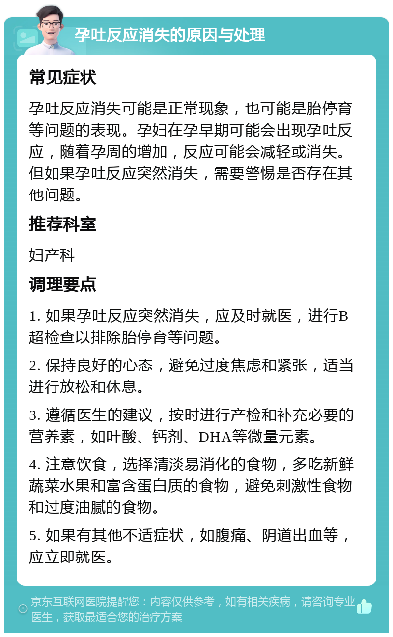 孕吐反应消失的原因与处理 常见症状 孕吐反应消失可能是正常现象，也可能是胎停育等问题的表现。孕妇在孕早期可能会出现孕吐反应，随着孕周的增加，反应可能会减轻或消失。但如果孕吐反应突然消失，需要警惕是否存在其他问题。 推荐科室 妇产科 调理要点 1. 如果孕吐反应突然消失，应及时就医，进行B超检查以排除胎停育等问题。 2. 保持良好的心态，避免过度焦虑和紧张，适当进行放松和休息。 3. 遵循医生的建议，按时进行产检和补充必要的营养素，如叶酸、钙剂、DHA等微量元素。 4. 注意饮食，选择清淡易消化的食物，多吃新鲜蔬菜水果和富含蛋白质的食物，避免刺激性食物和过度油腻的食物。 5. 如果有其他不适症状，如腹痛、阴道出血等，应立即就医。