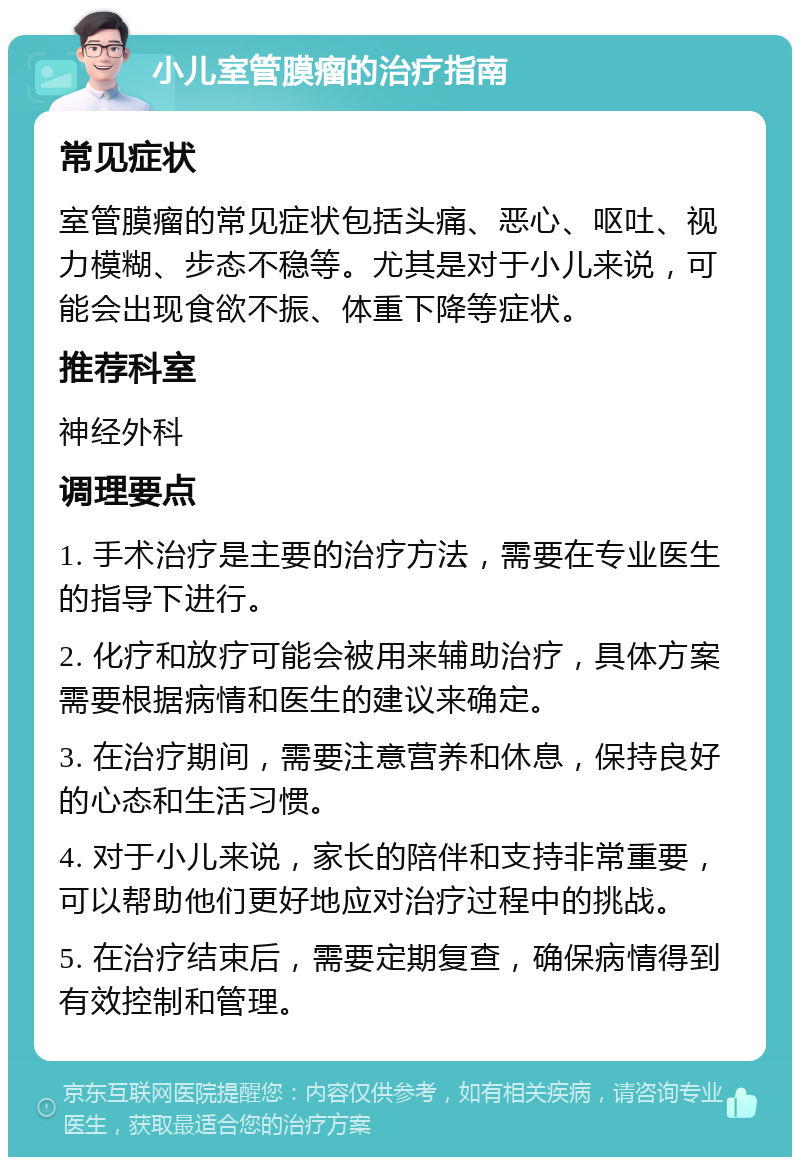 小儿室管膜瘤的治疗指南 常见症状 室管膜瘤的常见症状包括头痛、恶心、呕吐、视力模糊、步态不稳等。尤其是对于小儿来说，可能会出现食欲不振、体重下降等症状。 推荐科室 神经外科 调理要点 1. 手术治疗是主要的治疗方法，需要在专业医生的指导下进行。 2. 化疗和放疗可能会被用来辅助治疗，具体方案需要根据病情和医生的建议来确定。 3. 在治疗期间，需要注意营养和休息，保持良好的心态和生活习惯。 4. 对于小儿来说，家长的陪伴和支持非常重要，可以帮助他们更好地应对治疗过程中的挑战。 5. 在治疗结束后，需要定期复查，确保病情得到有效控制和管理。