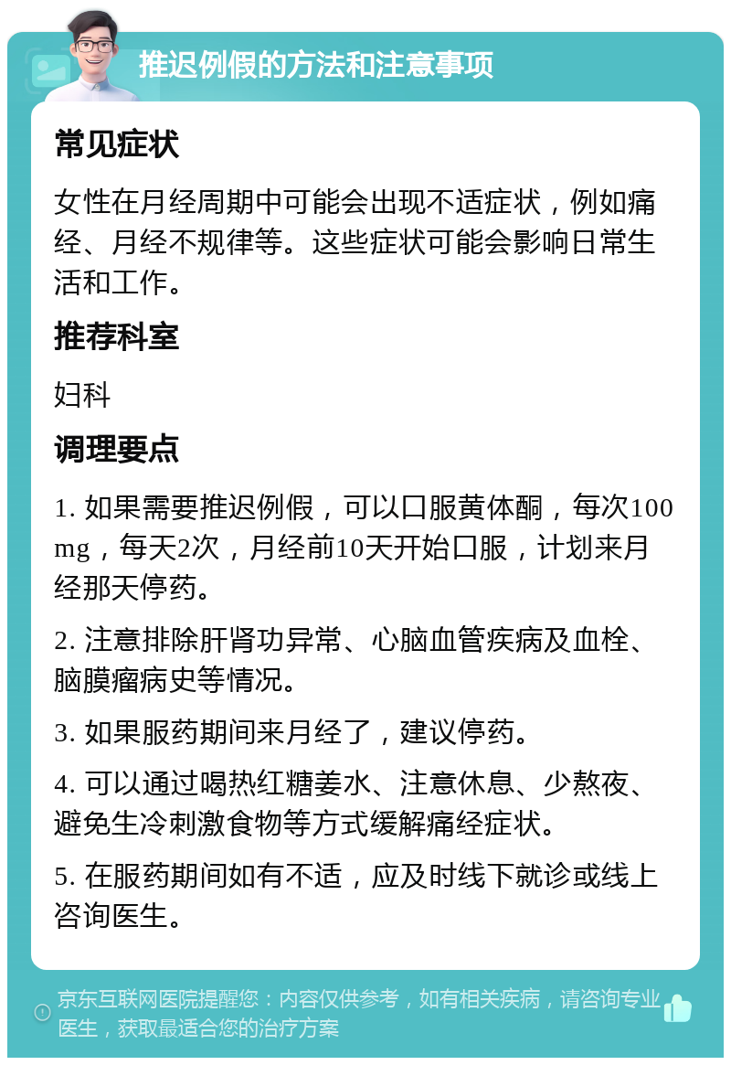 推迟例假的方法和注意事项 常见症状 女性在月经周期中可能会出现不适症状，例如痛经、月经不规律等。这些症状可能会影响日常生活和工作。 推荐科室 妇科 调理要点 1. 如果需要推迟例假，可以口服黄体酮，每次100mg，每天2次，月经前10天开始口服，计划来月经那天停药。 2. 注意排除肝肾功异常、心脑血管疾病及血栓、脑膜瘤病史等情况。 3. 如果服药期间来月经了，建议停药。 4. 可以通过喝热红糖姜水、注意休息、少熬夜、避免生冷刺激食物等方式缓解痛经症状。 5. 在服药期间如有不适，应及时线下就诊或线上咨询医生。