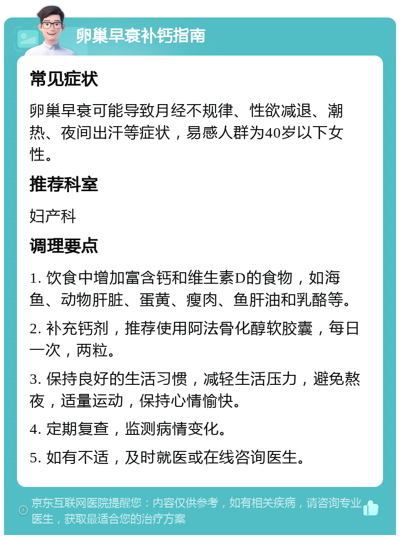 卵巢早衰补钙指南 常见症状 卵巢早衰可能导致月经不规律、性欲减退、潮热、夜间出汗等症状，易感人群为40岁以下女性。 推荐科室 妇产科 调理要点 1. 饮食中增加富含钙和维生素D的食物，如海鱼、动物肝脏、蛋黄、瘦肉、鱼肝油和乳酪等。 2. 补充钙剂，推荐使用阿法骨化醇软胶囊，每日一次，两粒。 3. 保持良好的生活习惯，减轻生活压力，避免熬夜，适量运动，保持心情愉快。 4. 定期复查，监测病情变化。 5. 如有不适，及时就医或在线咨询医生。