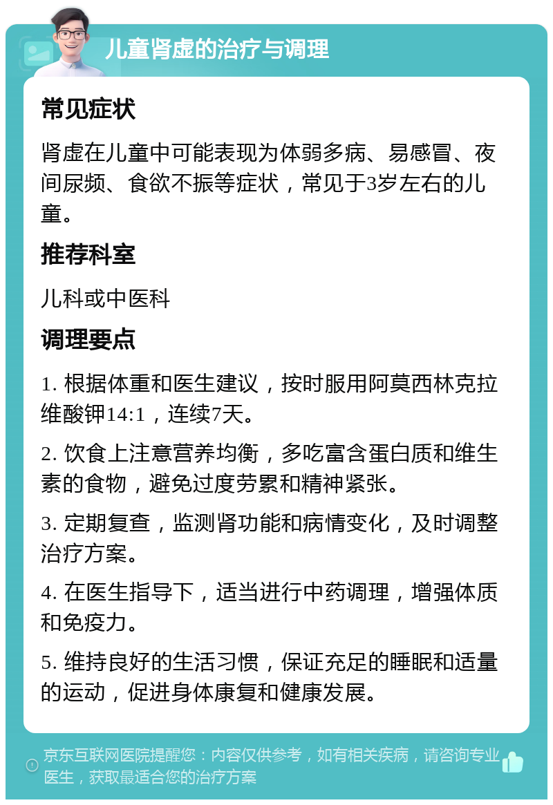 儿童肾虚的治疗与调理 常见症状 肾虚在儿童中可能表现为体弱多病、易感冒、夜间尿频、食欲不振等症状，常见于3岁左右的儿童。 推荐科室 儿科或中医科 调理要点 1. 根据体重和医生建议，按时服用阿莫西林克拉维酸钾14:1，连续7天。 2. 饮食上注意营养均衡，多吃富含蛋白质和维生素的食物，避免过度劳累和精神紧张。 3. 定期复查，监测肾功能和病情变化，及时调整治疗方案。 4. 在医生指导下，适当进行中药调理，增强体质和免疫力。 5. 维持良好的生活习惯，保证充足的睡眠和适量的运动，促进身体康复和健康发展。