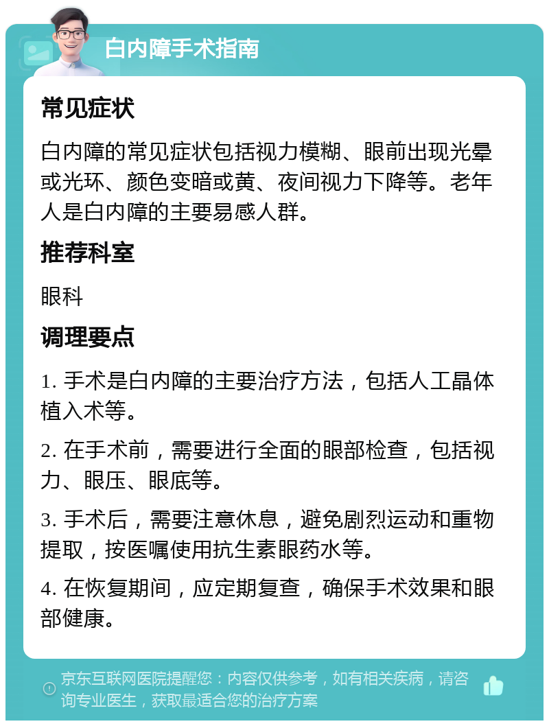 白内障手术指南 常见症状 白内障的常见症状包括视力模糊、眼前出现光晕或光环、颜色变暗或黄、夜间视力下降等。老年人是白内障的主要易感人群。 推荐科室 眼科 调理要点 1. 手术是白内障的主要治疗方法，包括人工晶体植入术等。 2. 在手术前，需要进行全面的眼部检查，包括视力、眼压、眼底等。 3. 手术后，需要注意休息，避免剧烈运动和重物提取，按医嘱使用抗生素眼药水等。 4. 在恢复期间，应定期复查，确保手术效果和眼部健康。