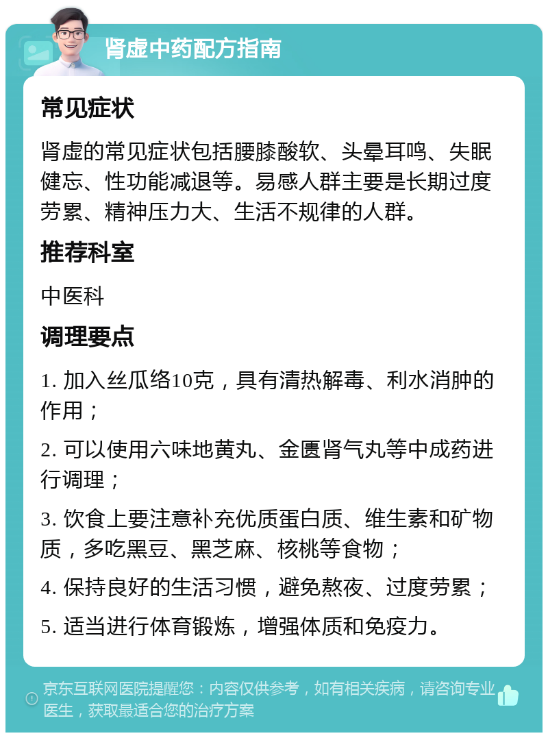 肾虚中药配方指南 常见症状 肾虚的常见症状包括腰膝酸软、头晕耳鸣、失眠健忘、性功能减退等。易感人群主要是长期过度劳累、精神压力大、生活不规律的人群。 推荐科室 中医科 调理要点 1. 加入丝瓜络10克，具有清热解毒、利水消肿的作用； 2. 可以使用六味地黄丸、金匮肾气丸等中成药进行调理； 3. 饮食上要注意补充优质蛋白质、维生素和矿物质，多吃黑豆、黑芝麻、核桃等食物； 4. 保持良好的生活习惯，避免熬夜、过度劳累； 5. 适当进行体育锻炼，增强体质和免疫力。