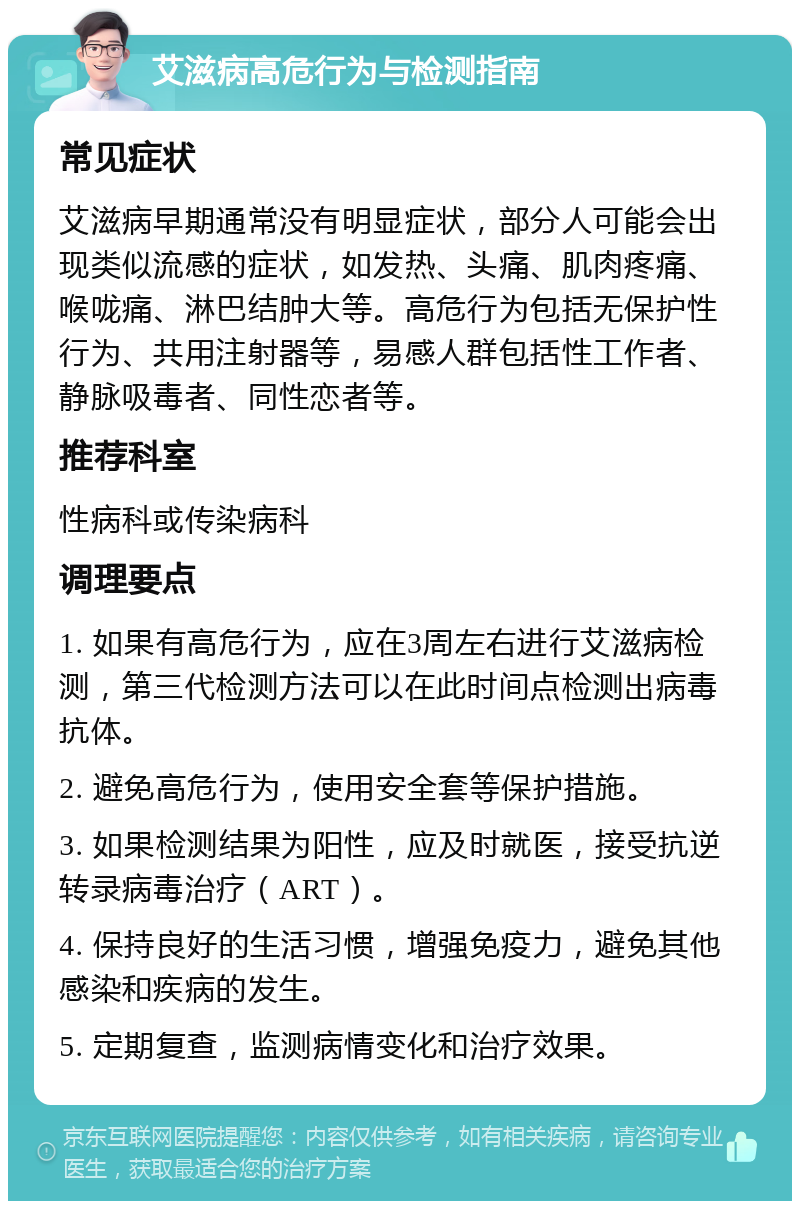 艾滋病高危行为与检测指南 常见症状 艾滋病早期通常没有明显症状，部分人可能会出现类似流感的症状，如发热、头痛、肌肉疼痛、喉咙痛、淋巴结肿大等。高危行为包括无保护性行为、共用注射器等，易感人群包括性工作者、静脉吸毒者、同性恋者等。 推荐科室 性病科或传染病科 调理要点 1. 如果有高危行为，应在3周左右进行艾滋病检测，第三代检测方法可以在此时间点检测出病毒抗体。 2. 避免高危行为，使用安全套等保护措施。 3. 如果检测结果为阳性，应及时就医，接受抗逆转录病毒治疗（ART）。 4. 保持良好的生活习惯，增强免疫力，避免其他感染和疾病的发生。 5. 定期复查，监测病情变化和治疗效果。