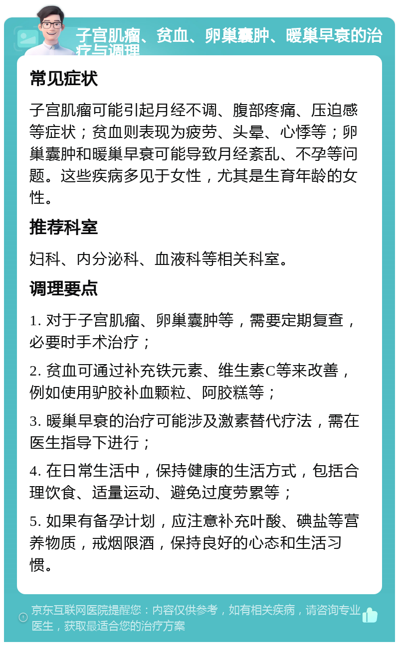 子宫肌瘤、贫血、卵巢囊肿、暖巢早衰的治疗与调理 常见症状 子宫肌瘤可能引起月经不调、腹部疼痛、压迫感等症状；贫血则表现为疲劳、头晕、心悸等；卵巢囊肿和暖巢早衰可能导致月经紊乱、不孕等问题。这些疾病多见于女性，尤其是生育年龄的女性。 推荐科室 妇科、内分泌科、血液科等相关科室。 调理要点 1. 对于子宫肌瘤、卵巢囊肿等，需要定期复查，必要时手术治疗； 2. 贫血可通过补充铁元素、维生素C等来改善，例如使用驴胶补血颗粒、阿胶糕等； 3. 暖巢早衰的治疗可能涉及激素替代疗法，需在医生指导下进行； 4. 在日常生活中，保持健康的生活方式，包括合理饮食、适量运动、避免过度劳累等； 5. 如果有备孕计划，应注意补充叶酸、碘盐等营养物质，戒烟限酒，保持良好的心态和生活习惯。