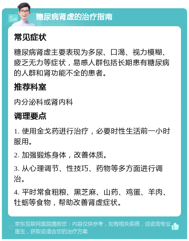 糖尿病肾虚的治疗指南 常见症状 糖尿病肾虚主要表现为多尿、口渴、视力模糊、疲乏无力等症状，易感人群包括长期患有糖尿病的人群和肾功能不全的患者。 推荐科室 内分泌科或肾内科 调理要点 1. 使用金戈药进行治疗，必要时性生活前一小时服用。 2. 加强锻炼身体，改善体质。 3. 从心理调节、性技巧、药物等多方面进行调治。 4. 平时常食粗粮、黑芝麻、山药、鸡蛋、羊肉、牡蛎等食物，帮助改善肾虚症状。