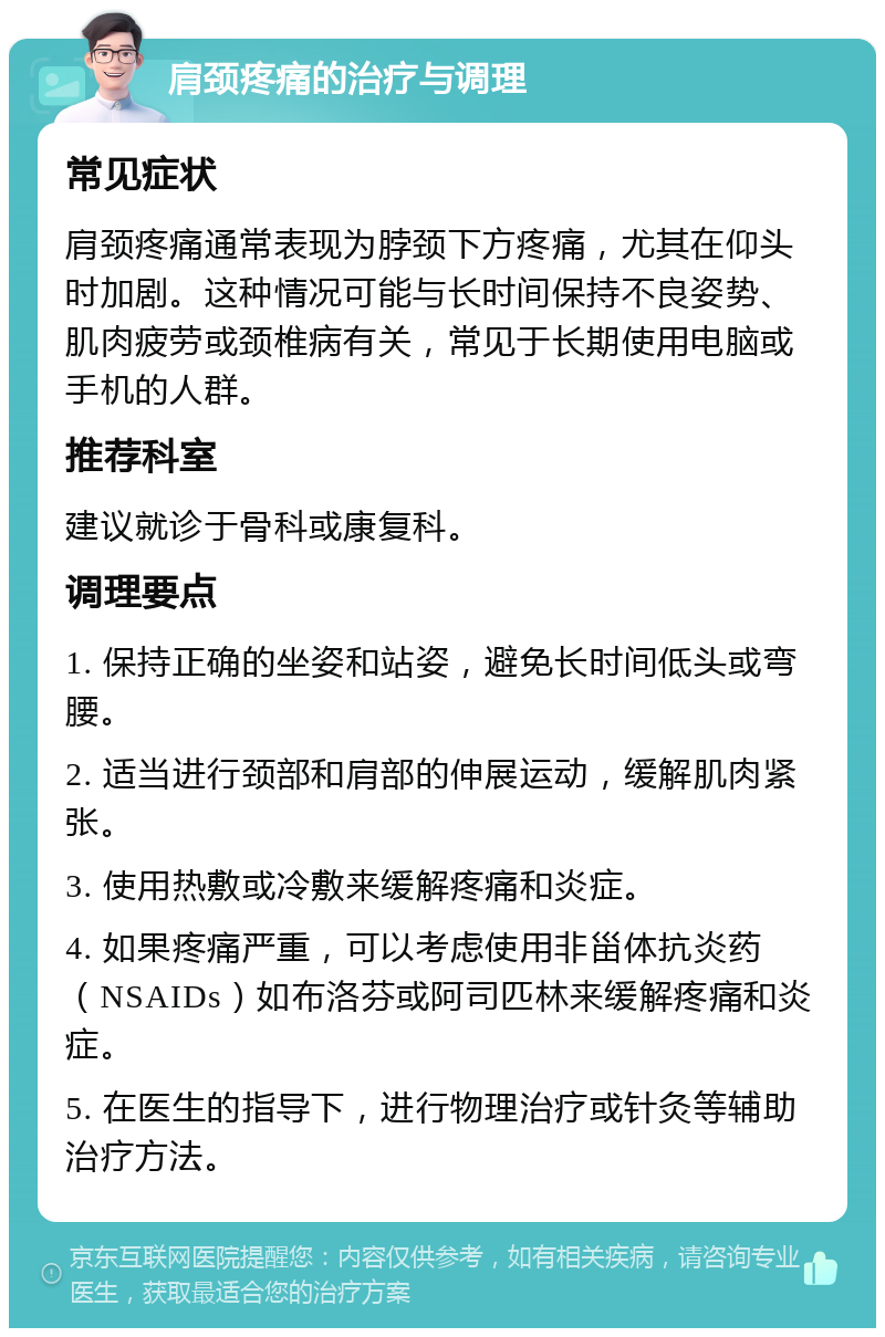 肩颈疼痛的治疗与调理 常见症状 肩颈疼痛通常表现为脖颈下方疼痛，尤其在仰头时加剧。这种情况可能与长时间保持不良姿势、肌肉疲劳或颈椎病有关，常见于长期使用电脑或手机的人群。 推荐科室 建议就诊于骨科或康复科。 调理要点 1. 保持正确的坐姿和站姿，避免长时间低头或弯腰。 2. 适当进行颈部和肩部的伸展运动，缓解肌肉紧张。 3. 使用热敷或冷敷来缓解疼痛和炎症。 4. 如果疼痛严重，可以考虑使用非甾体抗炎药（NSAIDs）如布洛芬或阿司匹林来缓解疼痛和炎症。 5. 在医生的指导下，进行物理治疗或针灸等辅助治疗方法。