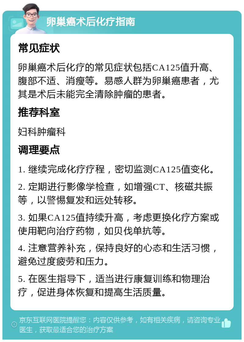 卵巢癌术后化疗指南 常见症状 卵巢癌术后化疗的常见症状包括CA125值升高、腹部不适、消瘦等。易感人群为卵巢癌患者，尤其是术后未能完全清除肿瘤的患者。 推荐科室 妇科肿瘤科 调理要点 1. 继续完成化疗疗程，密切监测CA125值变化。 2. 定期进行影像学检查，如增强CT、核磁共振等，以警惕复发和远处转移。 3. 如果CA125值持续升高，考虑更换化疗方案或使用靶向治疗药物，如贝伐单抗等。 4. 注意营养补充，保持良好的心态和生活习惯，避免过度疲劳和压力。 5. 在医生指导下，适当进行康复训练和物理治疗，促进身体恢复和提高生活质量。