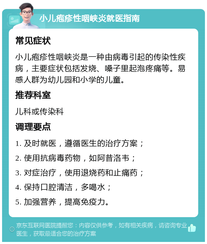 小儿疱疹性咽峡炎就医指南 常见症状 小儿疱疹性咽峡炎是一种由病毒引起的传染性疾病，主要症状包括发烧、嗓子里起泡疼痛等。易感人群为幼儿园和小学的儿童。 推荐科室 儿科或传染科 调理要点 1. 及时就医，遵循医生的治疗方案； 2. 使用抗病毒药物，如阿昔洛韦； 3. 对症治疗，使用退烧药和止痛药； 4. 保持口腔清洁，多喝水； 5. 加强营养，提高免疫力。