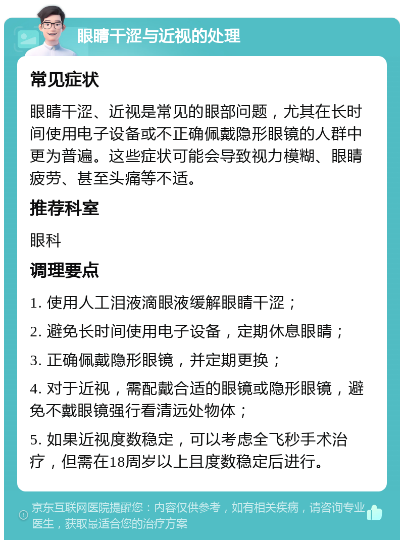 眼睛干涩与近视的处理 常见症状 眼睛干涩、近视是常见的眼部问题，尤其在长时间使用电子设备或不正确佩戴隐形眼镜的人群中更为普遍。这些症状可能会导致视力模糊、眼睛疲劳、甚至头痛等不适。 推荐科室 眼科 调理要点 1. 使用人工泪液滴眼液缓解眼睛干涩； 2. 避免长时间使用电子设备，定期休息眼睛； 3. 正确佩戴隐形眼镜，并定期更换； 4. 对于近视，需配戴合适的眼镜或隐形眼镜，避免不戴眼镜强行看清远处物体； 5. 如果近视度数稳定，可以考虑全飞秒手术治疗，但需在18周岁以上且度数稳定后进行。