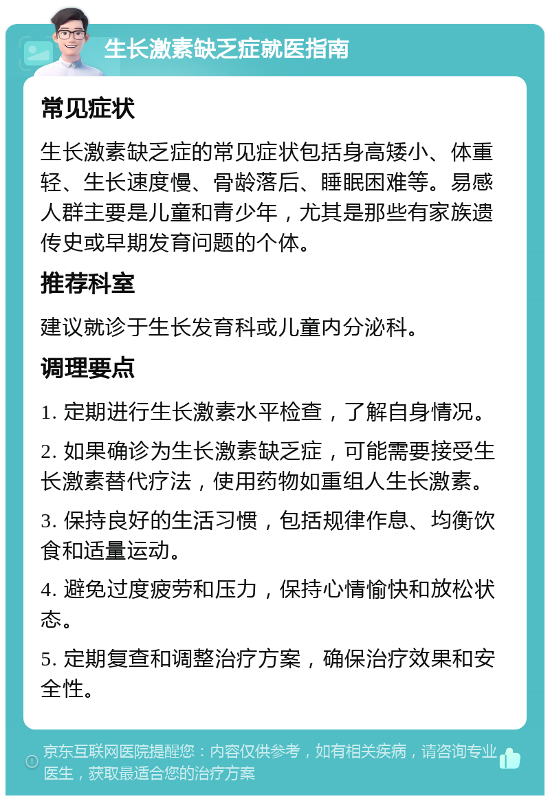 生长激素缺乏症就医指南 常见症状 生长激素缺乏症的常见症状包括身高矮小、体重轻、生长速度慢、骨龄落后、睡眠困难等。易感人群主要是儿童和青少年，尤其是那些有家族遗传史或早期发育问题的个体。 推荐科室 建议就诊于生长发育科或儿童内分泌科。 调理要点 1. 定期进行生长激素水平检查，了解自身情况。 2. 如果确诊为生长激素缺乏症，可能需要接受生长激素替代疗法，使用药物如重组人生长激素。 3. 保持良好的生活习惯，包括规律作息、均衡饮食和适量运动。 4. 避免过度疲劳和压力，保持心情愉快和放松状态。 5. 定期复查和调整治疗方案，确保治疗效果和安全性。