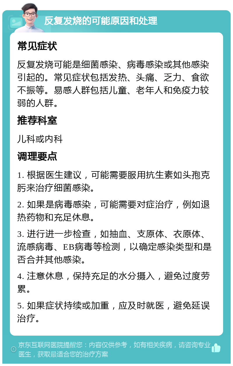 反复发烧的可能原因和处理 常见症状 反复发烧可能是细菌感染、病毒感染或其他感染引起的。常见症状包括发热、头痛、乏力、食欲不振等。易感人群包括儿童、老年人和免疫力较弱的人群。 推荐科室 儿科或内科 调理要点 1. 根据医生建议，可能需要服用抗生素如头孢克肟来治疗细菌感染。 2. 如果是病毒感染，可能需要对症治疗，例如退热药物和充足休息。 3. 进行进一步检查，如抽血、支原体、衣原体、流感病毒、EB病毒等检测，以确定感染类型和是否合并其他感染。 4. 注意休息，保持充足的水分摄入，避免过度劳累。 5. 如果症状持续或加重，应及时就医，避免延误治疗。