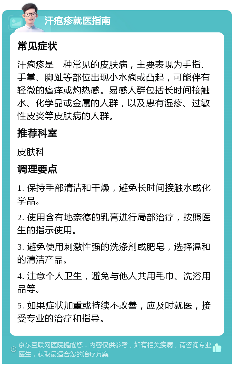 汗疱疹就医指南 常见症状 汗疱疹是一种常见的皮肤病，主要表现为手指、手掌、脚趾等部位出现小水疱或凸起，可能伴有轻微的瘙痒或灼热感。易感人群包括长时间接触水、化学品或金属的人群，以及患有湿疹、过敏性皮炎等皮肤病的人群。 推荐科室 皮肤科 调理要点 1. 保持手部清洁和干燥，避免长时间接触水或化学品。 2. 使用含有地奈德的乳膏进行局部治疗，按照医生的指示使用。 3. 避免使用刺激性强的洗涤剂或肥皂，选择温和的清洁产品。 4. 注意个人卫生，避免与他人共用毛巾、洗浴用品等。 5. 如果症状加重或持续不改善，应及时就医，接受专业的治疗和指导。