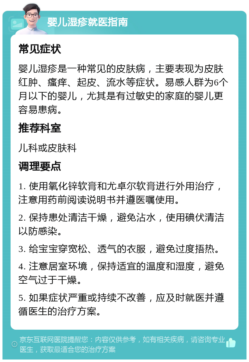 婴儿湿疹就医指南 常见症状 婴儿湿疹是一种常见的皮肤病，主要表现为皮肤红肿、瘙痒、起皮、流水等症状。易感人群为6个月以下的婴儿，尤其是有过敏史的家庭的婴儿更容易患病。 推荐科室 儿科或皮肤科 调理要点 1. 使用氧化锌软膏和尤卓尔软膏进行外用治疗，注意用药前阅读说明书并遵医嘱使用。 2. 保持患处清洁干燥，避免沾水，使用碘伏清洁以防感染。 3. 给宝宝穿宽松、透气的衣服，避免过度捂热。 4. 注意居室环境，保持适宜的温度和湿度，避免空气过于干燥。 5. 如果症状严重或持续不改善，应及时就医并遵循医生的治疗方案。