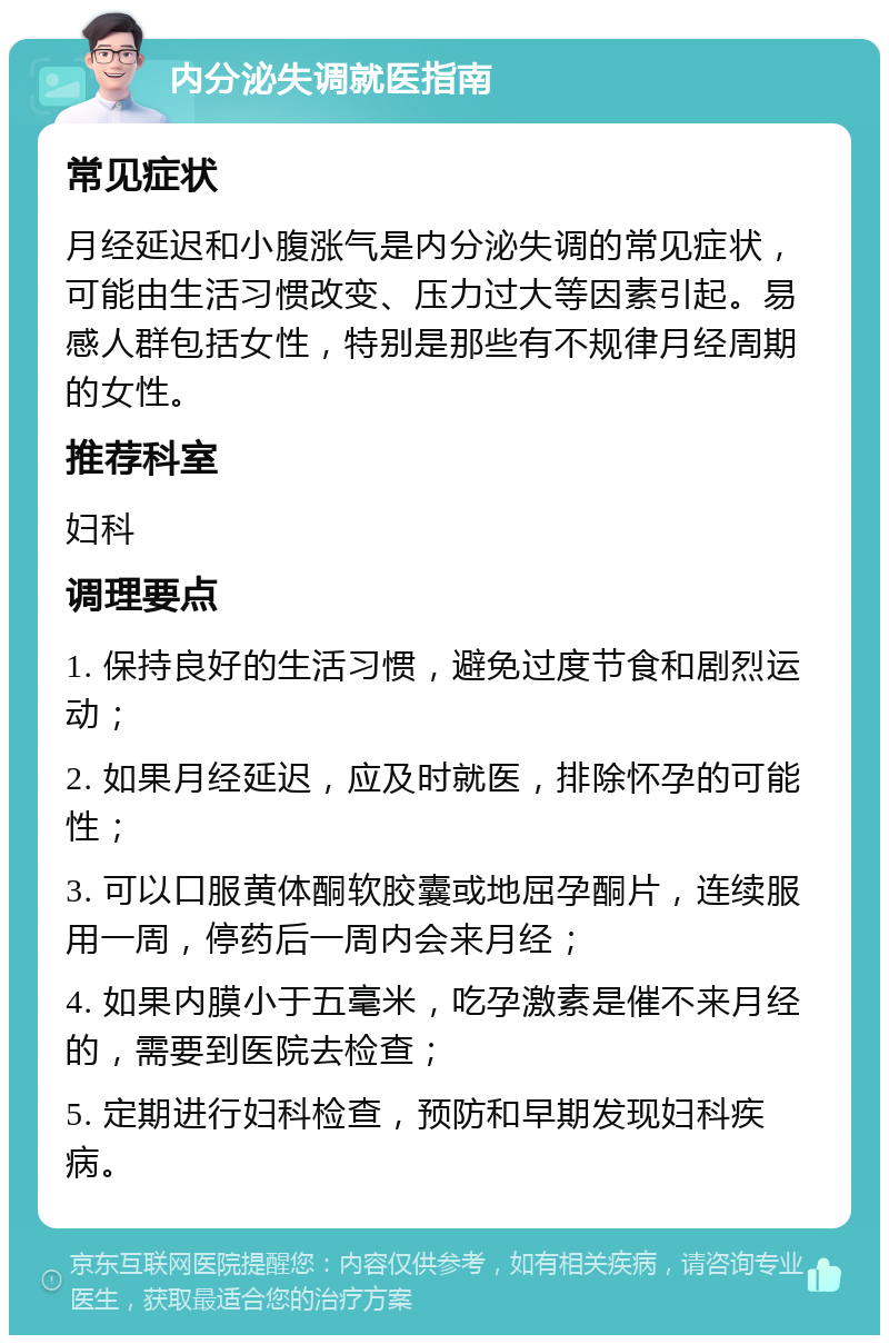 内分泌失调就医指南 常见症状 月经延迟和小腹涨气是内分泌失调的常见症状，可能由生活习惯改变、压力过大等因素引起。易感人群包括女性，特别是那些有不规律月经周期的女性。 推荐科室 妇科 调理要点 1. 保持良好的生活习惯，避免过度节食和剧烈运动； 2. 如果月经延迟，应及时就医，排除怀孕的可能性； 3. 可以口服黄体酮软胶囊或地屈孕酮片，连续服用一周，停药后一周内会来月经； 4. 如果内膜小于五毫米，吃孕激素是催不来月经的，需要到医院去检查； 5. 定期进行妇科检查，预防和早期发现妇科疾病。