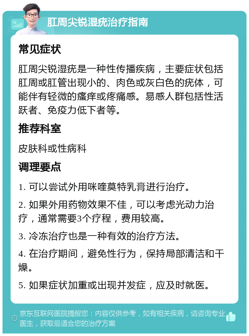 肛周尖锐湿疣治疗指南 常见症状 肛周尖锐湿疣是一种性传播疾病，主要症状包括肛周或肛管出现小的、肉色或灰白色的疣体，可能伴有轻微的瘙痒或疼痛感。易感人群包括性活跃者、免疫力低下者等。 推荐科室 皮肤科或性病科 调理要点 1. 可以尝试外用咪喹莫特乳膏进行治疗。 2. 如果外用药物效果不佳，可以考虑光动力治疗，通常需要3个疗程，费用较高。 3. 冷冻治疗也是一种有效的治疗方法。 4. 在治疗期间，避免性行为，保持局部清洁和干燥。 5. 如果症状加重或出现并发症，应及时就医。