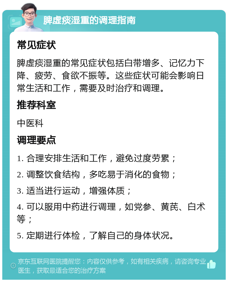 脾虚痰湿重的调理指南 常见症状 脾虚痰湿重的常见症状包括白带增多、记忆力下降、疲劳、食欲不振等。这些症状可能会影响日常生活和工作，需要及时治疗和调理。 推荐科室 中医科 调理要点 1. 合理安排生活和工作，避免过度劳累； 2. 调整饮食结构，多吃易于消化的食物； 3. 适当进行运动，增强体质； 4. 可以服用中药进行调理，如党参、黄芪、白术等； 5. 定期进行体检，了解自己的身体状况。