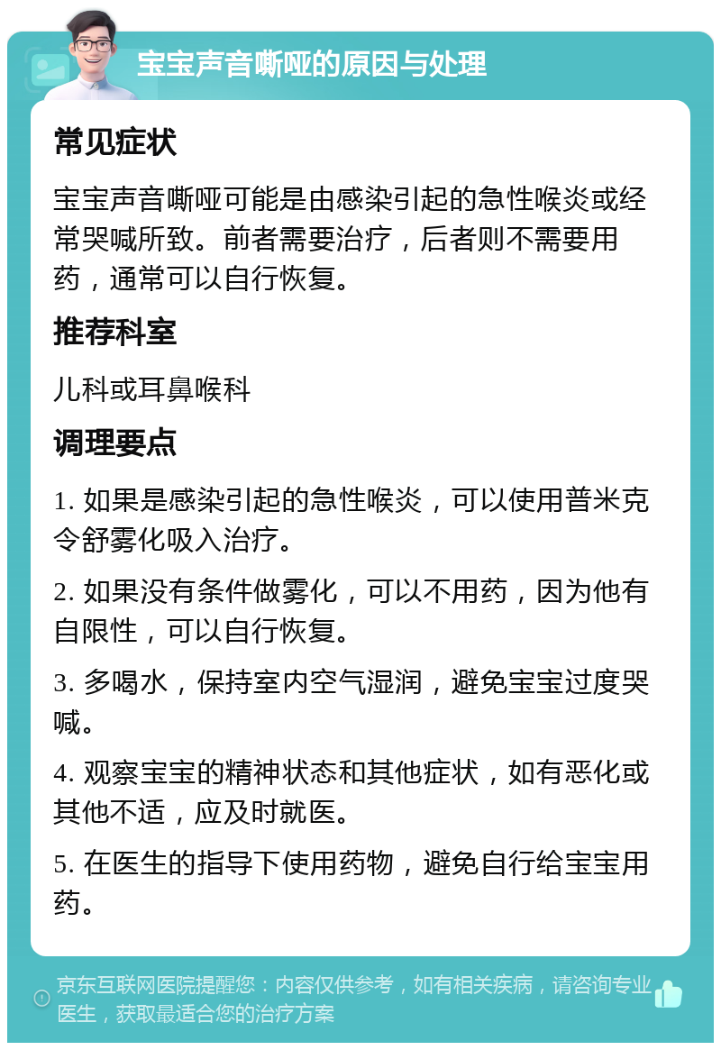 宝宝声音嘶哑的原因与处理 常见症状 宝宝声音嘶哑可能是由感染引起的急性喉炎或经常哭喊所致。前者需要治疗，后者则不需要用药，通常可以自行恢复。 推荐科室 儿科或耳鼻喉科 调理要点 1. 如果是感染引起的急性喉炎，可以使用普米克令舒雾化吸入治疗。 2. 如果没有条件做雾化，可以不用药，因为他有自限性，可以自行恢复。 3. 多喝水，保持室内空气湿润，避免宝宝过度哭喊。 4. 观察宝宝的精神状态和其他症状，如有恶化或其他不适，应及时就医。 5. 在医生的指导下使用药物，避免自行给宝宝用药。