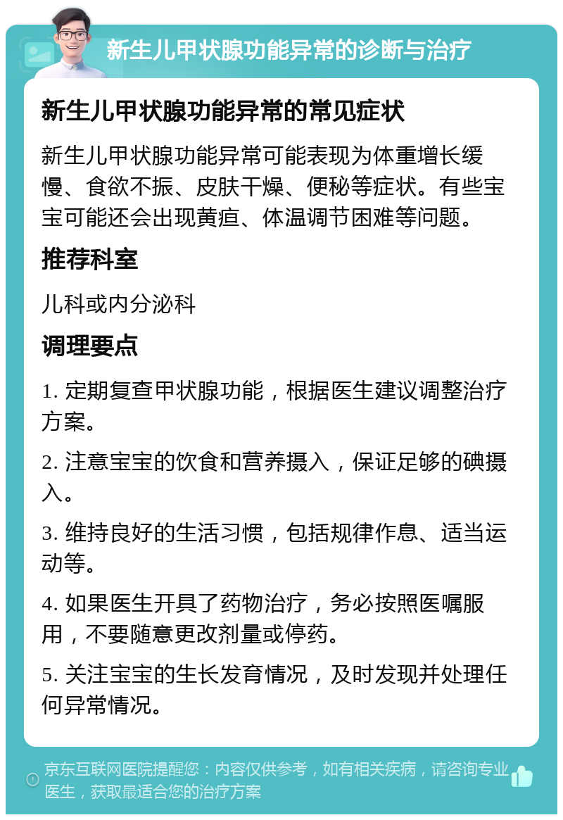 新生儿甲状腺功能异常的诊断与治疗 新生儿甲状腺功能异常的常见症状 新生儿甲状腺功能异常可能表现为体重增长缓慢、食欲不振、皮肤干燥、便秘等症状。有些宝宝可能还会出现黄疸、体温调节困难等问题。 推荐科室 儿科或内分泌科 调理要点 1. 定期复查甲状腺功能，根据医生建议调整治疗方案。 2. 注意宝宝的饮食和营养摄入，保证足够的碘摄入。 3. 维持良好的生活习惯，包括规律作息、适当运动等。 4. 如果医生开具了药物治疗，务必按照医嘱服用，不要随意更改剂量或停药。 5. 关注宝宝的生长发育情况，及时发现并处理任何异常情况。