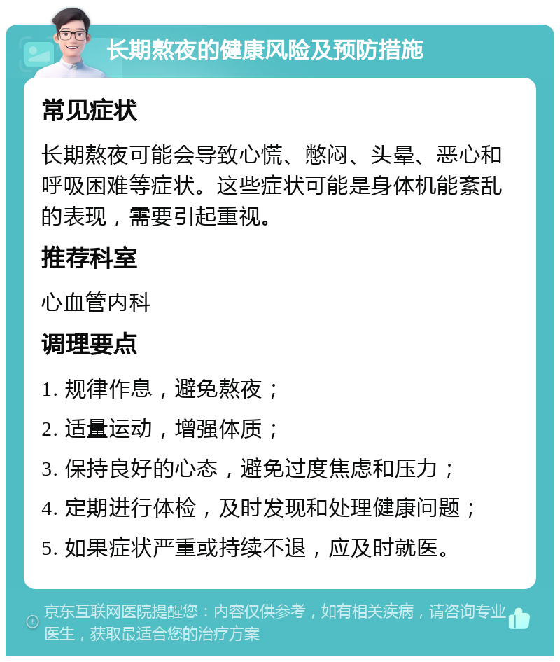 长期熬夜的健康风险及预防措施 常见症状 长期熬夜可能会导致心慌、憋闷、头晕、恶心和呼吸困难等症状。这些症状可能是身体机能紊乱的表现，需要引起重视。 推荐科室 心血管内科 调理要点 1. 规律作息，避免熬夜； 2. 适量运动，增强体质； 3. 保持良好的心态，避免过度焦虑和压力； 4. 定期进行体检，及时发现和处理健康问题； 5. 如果症状严重或持续不退，应及时就医。