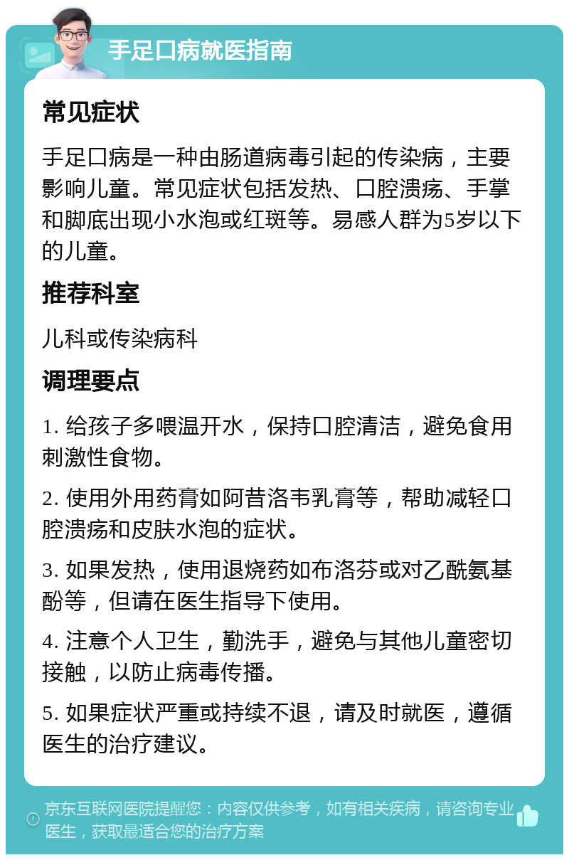 手足口病就医指南 常见症状 手足口病是一种由肠道病毒引起的传染病，主要影响儿童。常见症状包括发热、口腔溃疡、手掌和脚底出现小水泡或红斑等。易感人群为5岁以下的儿童。 推荐科室 儿科或传染病科 调理要点 1. 给孩子多喂温开水，保持口腔清洁，避免食用刺激性食物。 2. 使用外用药膏如阿昔洛韦乳膏等，帮助减轻口腔溃疡和皮肤水泡的症状。 3. 如果发热，使用退烧药如布洛芬或对乙酰氨基酚等，但请在医生指导下使用。 4. 注意个人卫生，勤洗手，避免与其他儿童密切接触，以防止病毒传播。 5. 如果症状严重或持续不退，请及时就医，遵循医生的治疗建议。