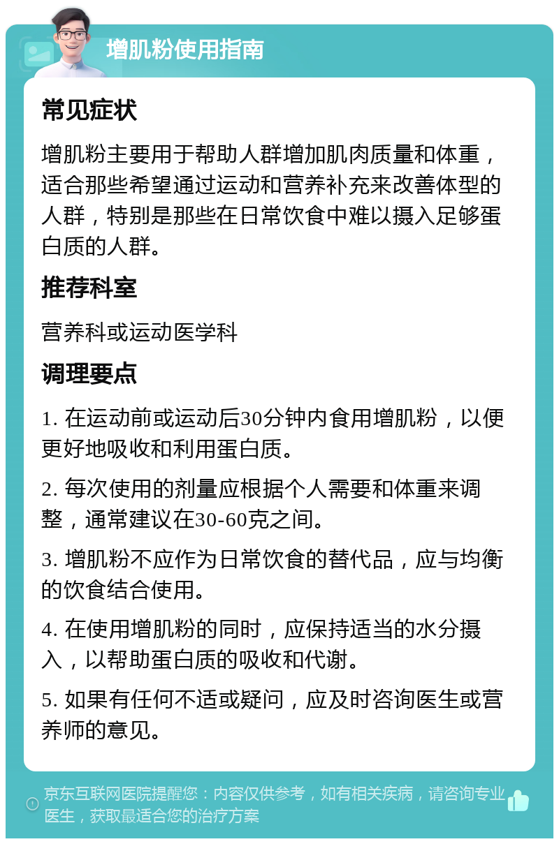 增肌粉使用指南 常见症状 增肌粉主要用于帮助人群增加肌肉质量和体重，适合那些希望通过运动和营养补充来改善体型的人群，特别是那些在日常饮食中难以摄入足够蛋白质的人群。 推荐科室 营养科或运动医学科 调理要点 1. 在运动前或运动后30分钟内食用增肌粉，以便更好地吸收和利用蛋白质。 2. 每次使用的剂量应根据个人需要和体重来调整，通常建议在30-60克之间。 3. 增肌粉不应作为日常饮食的替代品，应与均衡的饮食结合使用。 4. 在使用增肌粉的同时，应保持适当的水分摄入，以帮助蛋白质的吸收和代谢。 5. 如果有任何不适或疑问，应及时咨询医生或营养师的意见。