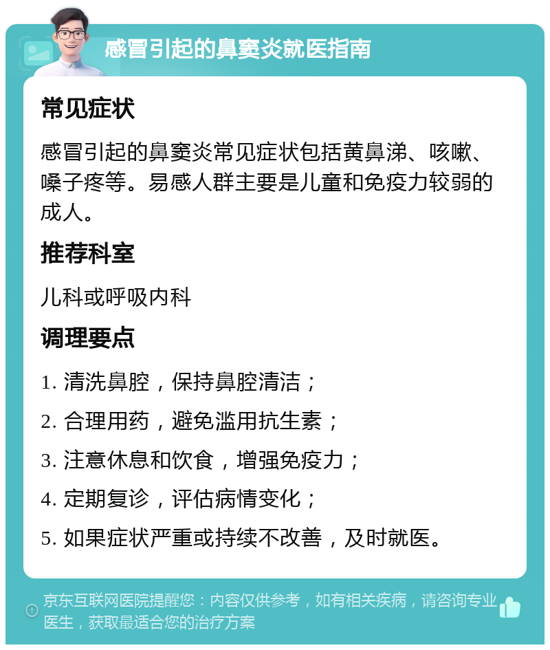 感冒引起的鼻窦炎就医指南 常见症状 感冒引起的鼻窦炎常见症状包括黄鼻涕、咳嗽、嗓子疼等。易感人群主要是儿童和免疫力较弱的成人。 推荐科室 儿科或呼吸内科 调理要点 1. 清洗鼻腔，保持鼻腔清洁； 2. 合理用药，避免滥用抗生素； 3. 注意休息和饮食，增强免疫力； 4. 定期复诊，评估病情变化； 5. 如果症状严重或持续不改善，及时就医。