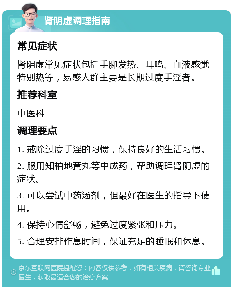 肾阴虚调理指南 常见症状 肾阴虚常见症状包括手脚发热、耳鸣、血液感觉特别热等，易感人群主要是长期过度手淫者。 推荐科室 中医科 调理要点 1. 戒除过度手淫的习惯，保持良好的生活习惯。 2. 服用知柏地黄丸等中成药，帮助调理肾阴虚的症状。 3. 可以尝试中药汤剂，但最好在医生的指导下使用。 4. 保持心情舒畅，避免过度紧张和压力。 5. 合理安排作息时间，保证充足的睡眠和休息。