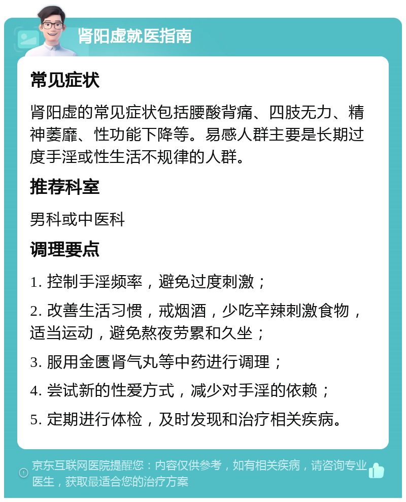 肾阳虚就医指南 常见症状 肾阳虚的常见症状包括腰酸背痛、四肢无力、精神萎靡、性功能下降等。易感人群主要是长期过度手淫或性生活不规律的人群。 推荐科室 男科或中医科 调理要点 1. 控制手淫频率，避免过度刺激； 2. 改善生活习惯，戒烟酒，少吃辛辣刺激食物，适当运动，避免熬夜劳累和久坐； 3. 服用金匮肾气丸等中药进行调理； 4. 尝试新的性爱方式，减少对手淫的依赖； 5. 定期进行体检，及时发现和治疗相关疾病。