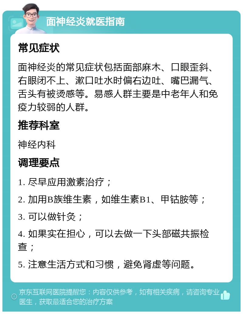 面神经炎就医指南 常见症状 面神经炎的常见症状包括面部麻木、口眼歪斜、右眼闭不上、漱口吐水时偏右边吐、嘴巴漏气、舌头有被烫感等。易感人群主要是中老年人和免疫力较弱的人群。 推荐科室 神经内科 调理要点 1. 尽早应用激素治疗； 2. 加用B族维生素，如维生素B1、甲钴胺等； 3. 可以做针灸； 4. 如果实在担心，可以去做一下头部磁共振检查； 5. 注意生活方式和习惯，避免肾虚等问题。