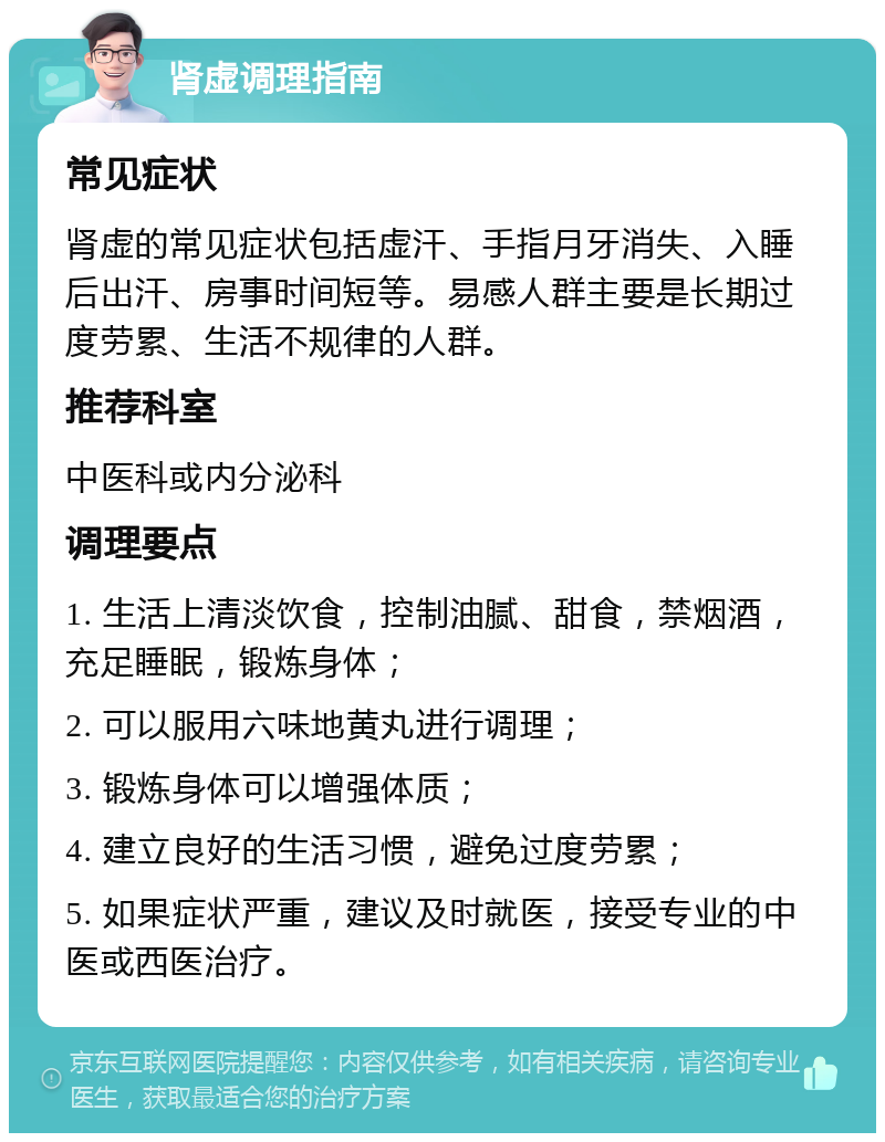 肾虚调理指南 常见症状 肾虚的常见症状包括虚汗、手指月牙消失、入睡后出汗、房事时间短等。易感人群主要是长期过度劳累、生活不规律的人群。 推荐科室 中医科或内分泌科 调理要点 1. 生活上清淡饮食，控制油腻、甜食，禁烟酒，充足睡眠，锻炼身体； 2. 可以服用六味地黄丸进行调理； 3. 锻炼身体可以增强体质； 4. 建立良好的生活习惯，避免过度劳累； 5. 如果症状严重，建议及时就医，接受专业的中医或西医治疗。