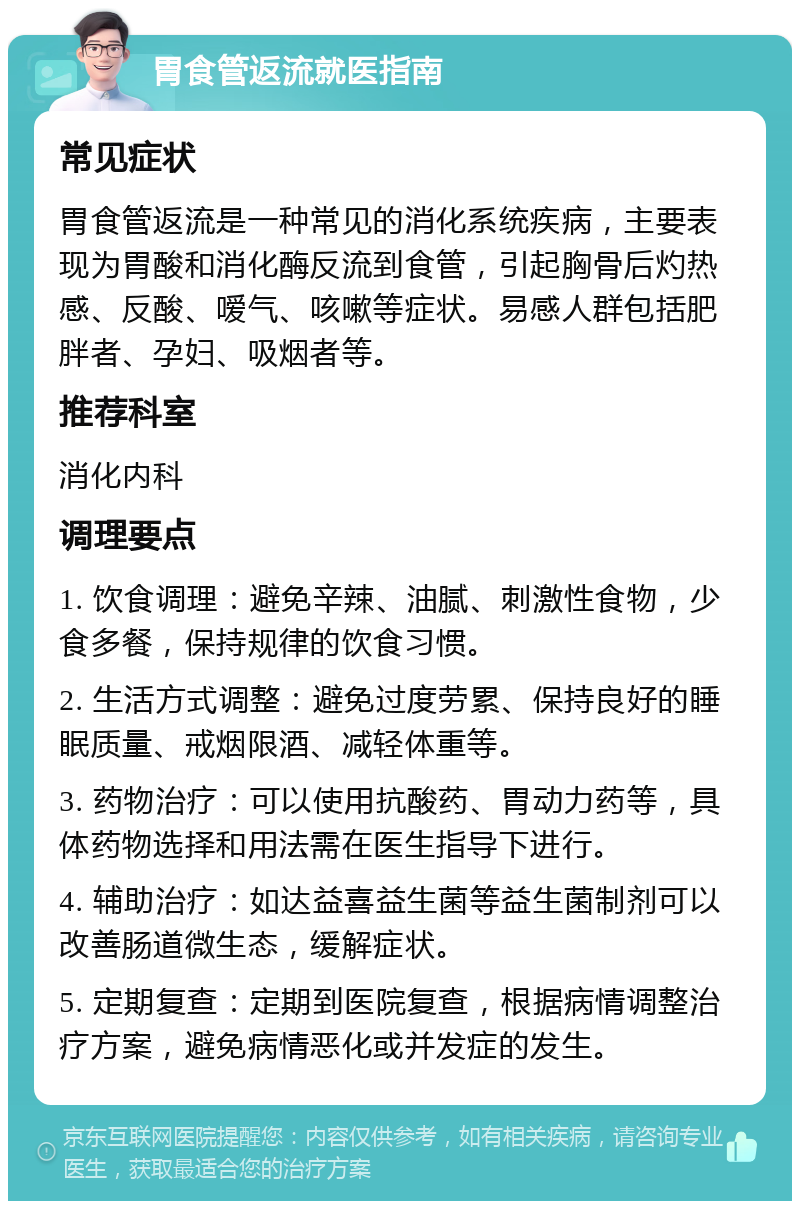 胃食管返流就医指南 常见症状 胃食管返流是一种常见的消化系统疾病，主要表现为胃酸和消化酶反流到食管，引起胸骨后灼热感、反酸、嗳气、咳嗽等症状。易感人群包括肥胖者、孕妇、吸烟者等。 推荐科室 消化内科 调理要点 1. 饮食调理：避免辛辣、油腻、刺激性食物，少食多餐，保持规律的饮食习惯。 2. 生活方式调整：避免过度劳累、保持良好的睡眠质量、戒烟限酒、减轻体重等。 3. 药物治疗：可以使用抗酸药、胃动力药等，具体药物选择和用法需在医生指导下进行。 4. 辅助治疗：如达益喜益生菌等益生菌制剂可以改善肠道微生态，缓解症状。 5. 定期复查：定期到医院复查，根据病情调整治疗方案，避免病情恶化或并发症的发生。