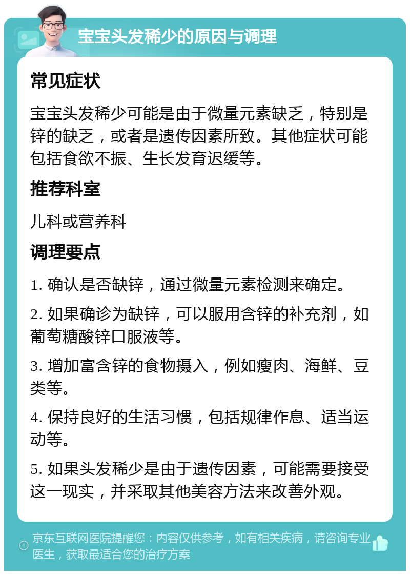 宝宝头发稀少的原因与调理 常见症状 宝宝头发稀少可能是由于微量元素缺乏，特别是锌的缺乏，或者是遗传因素所致。其他症状可能包括食欲不振、生长发育迟缓等。 推荐科室 儿科或营养科 调理要点 1. 确认是否缺锌，通过微量元素检测来确定。 2. 如果确诊为缺锌，可以服用含锌的补充剂，如葡萄糖酸锌口服液等。 3. 增加富含锌的食物摄入，例如瘦肉、海鲜、豆类等。 4. 保持良好的生活习惯，包括规律作息、适当运动等。 5. 如果头发稀少是由于遗传因素，可能需要接受这一现实，并采取其他美容方法来改善外观。