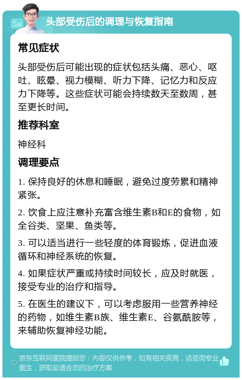 头部受伤后的调理与恢复指南 常见症状 头部受伤后可能出现的症状包括头痛、恶心、呕吐、眩晕、视力模糊、听力下降、记忆力和反应力下降等。这些症状可能会持续数天至数周，甚至更长时间。 推荐科室 神经科 调理要点 1. 保持良好的休息和睡眠，避免过度劳累和精神紧张。 2. 饮食上应注意补充富含维生素B和E的食物，如全谷类、坚果、鱼类等。 3. 可以适当进行一些轻度的体育锻炼，促进血液循环和神经系统的恢复。 4. 如果症状严重或持续时间较长，应及时就医，接受专业的治疗和指导。 5. 在医生的建议下，可以考虑服用一些营养神经的药物，如维生素B族、维生素E、谷氨酰胺等，来辅助恢复神经功能。