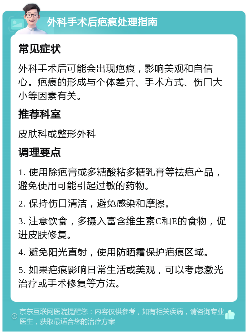 外科手术后疤痕处理指南 常见症状 外科手术后可能会出现疤痕，影响美观和自信心。疤痕的形成与个体差异、手术方式、伤口大小等因素有关。 推荐科室 皮肤科或整形外科 调理要点 1. 使用除疤膏或多糖酸粘多糖乳膏等祛疤产品，避免使用可能引起过敏的药物。 2. 保持伤口清洁，避免感染和摩擦。 3. 注意饮食，多摄入富含维生素C和E的食物，促进皮肤修复。 4. 避免阳光直射，使用防晒霜保护疤痕区域。 5. 如果疤痕影响日常生活或美观，可以考虑激光治疗或手术修复等方法。